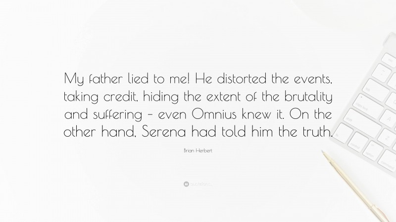 Brian Herbert Quote: “My father lied to me! He distorted the events, taking credit, hiding the extent of the brutality and suffering – even Omnius knew it. On the other hand, Serena had told him the truth.”