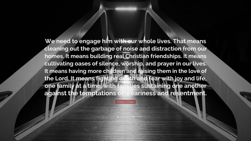 Charles J. Chaput Quote: “We need to engage him with our whole lives. That means cleaning out the garbage of noise and distraction from our homes. It means building real Christian friendships. It means cultivating oases of silence, worship, and prayer in our lives. It means having more children and raising them in the love of the Lord. It means fighting death and fear with joy and life, one family at a time, with families sustaining one another against the temptations of weariness and resentment.”