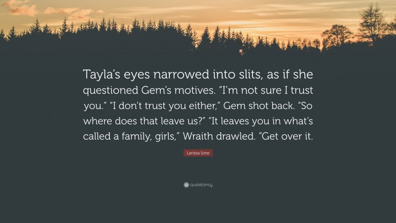 Larissa Ione Quote: “Tayla’s eyes narrowed into slits, as if she questioned Gem’s motives. “I’m not sure I trust you.” “I don’t trust you either,” Gem shot back. “So where does that leave us?” “It leaves you in what’s called a family, girls,” Wraith drawled. “Get over it.”