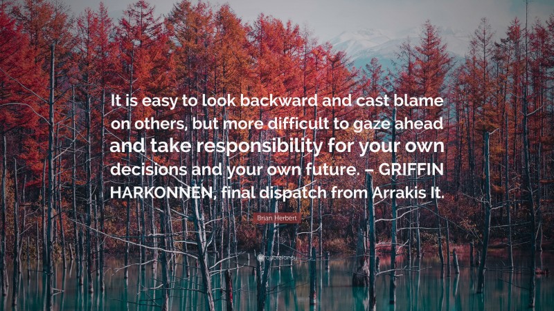 Brian Herbert Quote: “It is easy to look backward and cast blame on others, but more difficult to gaze ahead and take responsibility for your own decisions and your own future. – GRIFFIN HARKONNEN, final dispatch from Arrakis It.”