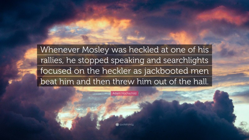 Adam Hochschild Quote: “Whenever Mosley was heckled at one of his rallies, he stopped speaking and searchlights focused on the heckler as jackbooted men beat him and then threw him out of the hall.”