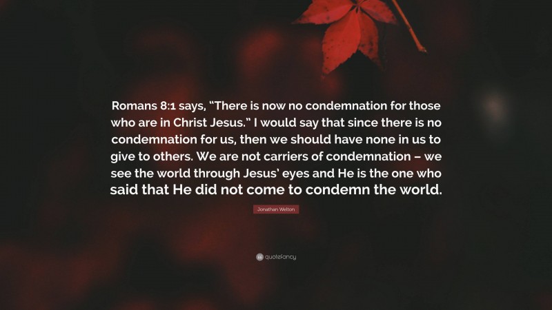 Jonathan Welton Quote: “Romans 8:1 says, “There is now no condemnation for those who are in Christ Jesus.” I would say that since there is no condemnation for us, then we should have none in us to give to others. We are not carriers of condemnation – we see the world through Jesus’ eyes and He is the one who said that He did not come to condemn the world.”
