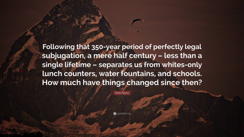 Keith Payne Quote: “Following that 350-year period of perfectly legal subjugation, a mere half century – less than a single lifetime – separates us from whites-only lunch counters, water fountains, and schools. How much have things changed since then?”