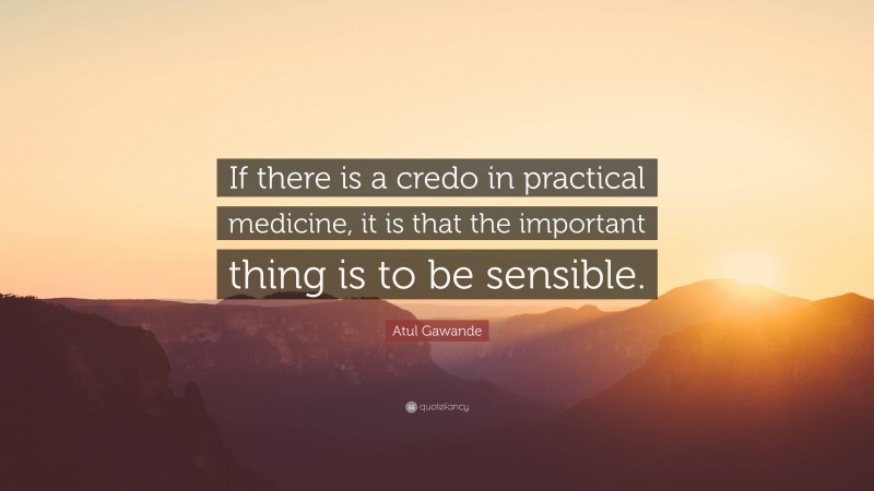 Atul Gawande Quote: “If there is a credo in practical medicine, it is that the important thing is to be sensible.”