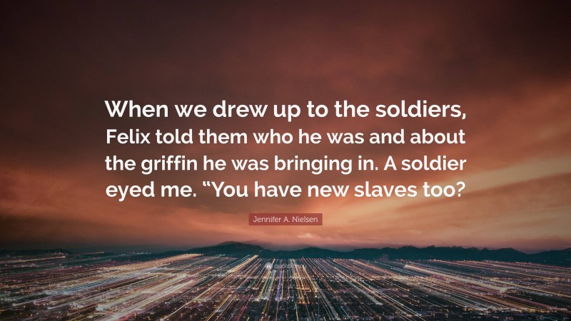 Jennifer A. Nielsen Quote: “When we drew up to the soldiers, Felix told them who he was and about the griffin he was bringing in. A soldier eyed me. “You have new slaves too?”