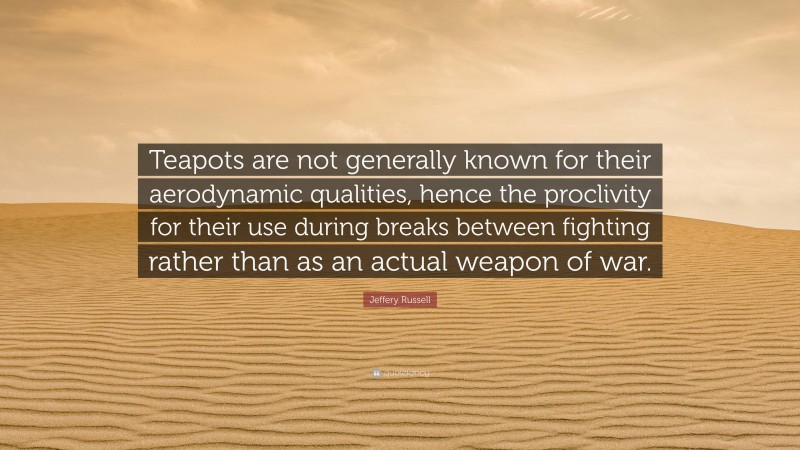 Jeffery Russell Quote: “Teapots are not generally known for their aerodynamic qualities, hence the proclivity for their use during breaks between fighting rather than as an actual weapon of war.”