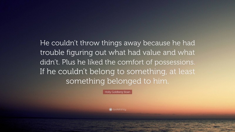Holly Goldberg Sloan Quote: “He couldn’t throw things away because he had trouble figuring out what had value and what didn’t. Plus he liked the comfort of possessions. If he couldn’t belong to something, at least something belonged to him.”