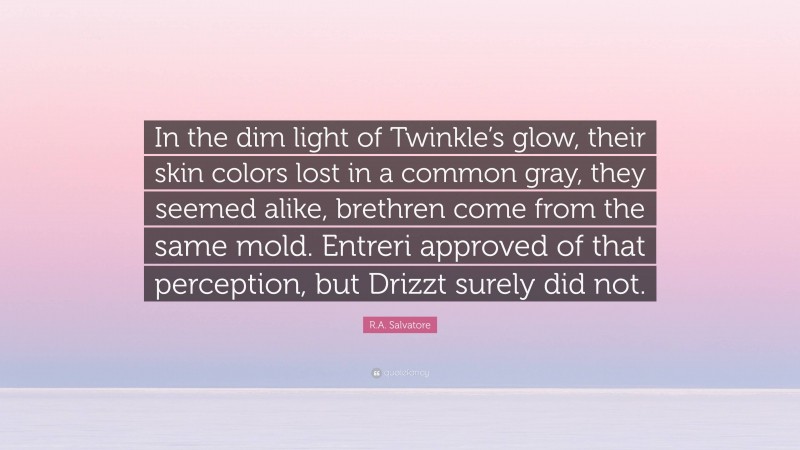 R.A. Salvatore Quote: “In the dim light of Twinkle’s glow, their skin colors lost in a common gray, they seemed alike, brethren come from the same mold. Entreri approved of that perception, but Drizzt surely did not.”
