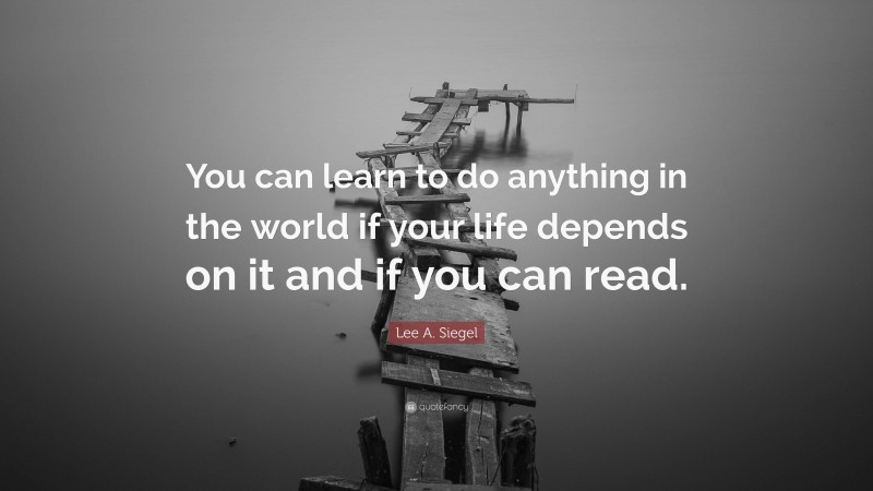Lee A. Siegel Quote: “You can learn to do anything in the world if your life depends on it and if you can read.”