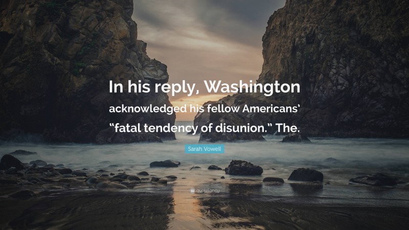 Sarah Vowell Quote: “In his reply, Washington acknowledged his fellow Americans’ “fatal tendency of disunion.” The.”