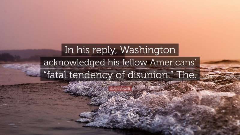 Sarah Vowell Quote: “In his reply, Washington acknowledged his fellow Americans’ “fatal tendency of disunion.” The.”