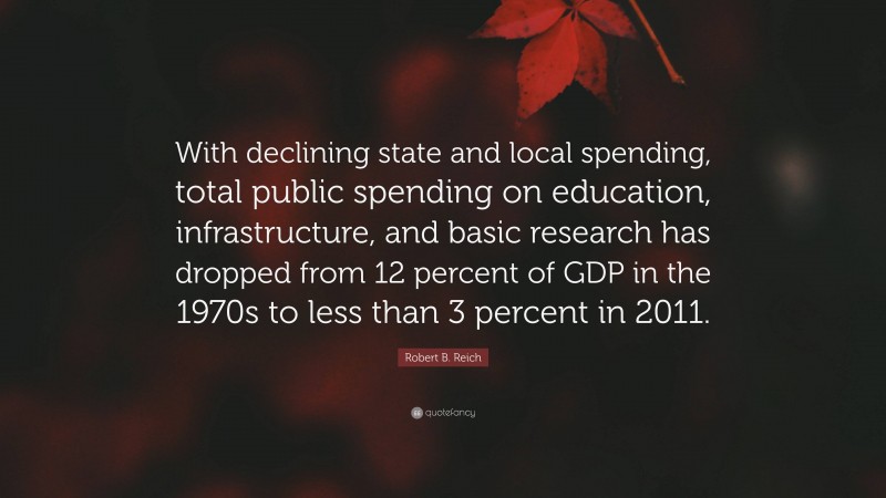 Robert B. Reich Quote: “With declining state and local spending, total public spending on education, infrastructure, and basic research has dropped from 12 percent of GDP in the 1970s to less than 3 percent in 2011.”