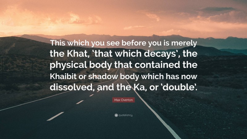 Max Overton Quote: “This which you see before you is merely the Khat, ‘that which decays’, the physical body that contained the Khaibit or shadow body which has now dissolved, and the Ka, or ‘double’.”