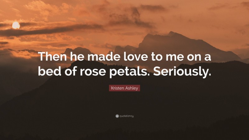 Kristen Ashley Quote: “Then he made love to me on a bed of rose petals. Seriously.”