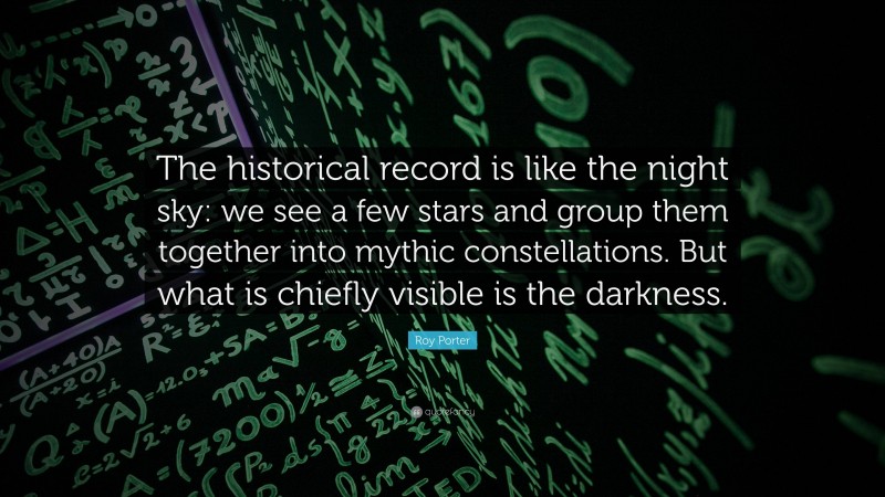 Roy Porter Quote: “The historical record is like the night sky: we see a few stars and group them together into mythic constellations. But what is chiefly visible is the darkness.”