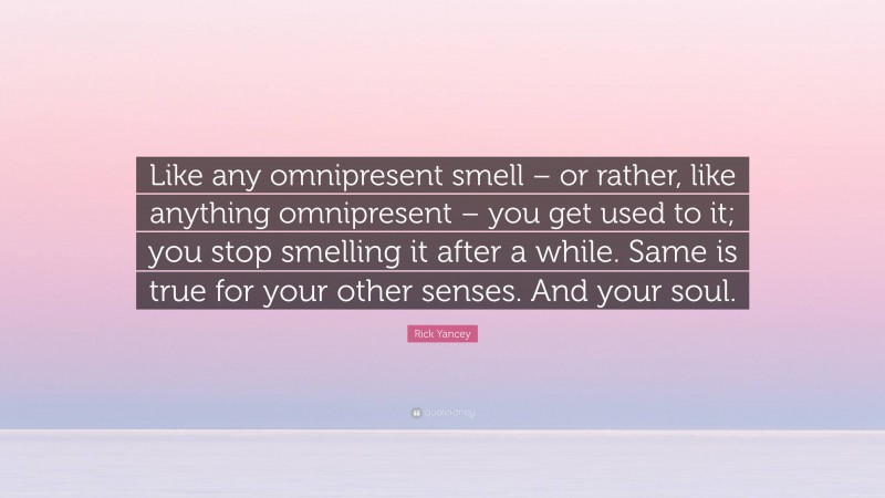 Rick Yancey Quote: “Like any omnipresent smell – or rather, like anything omnipresent – you get used to it; you stop smelling it after a while. Same is true for your other senses. And your soul.”