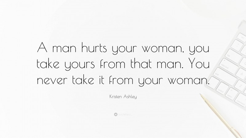 Kristen Ashley Quote: “A man hurts your woman, you take yours from that man. You never take it from your woman.”