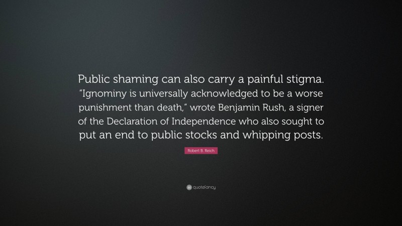 Robert B. Reich Quote: “Public shaming can also carry a painful stigma. “Ignominy is universally acknowledged to be a worse punishment than death,” wrote Benjamin Rush, a signer of the Declaration of Independence who also sought to put an end to public stocks and whipping posts.”