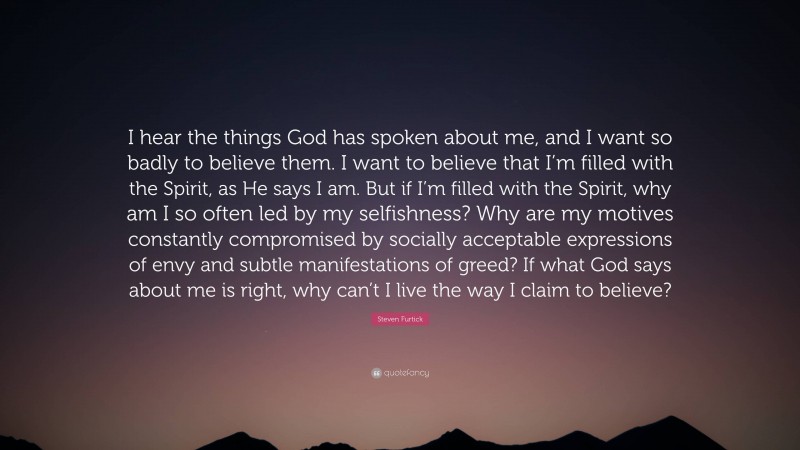 Steven Furtick Quote: “I hear the things God has spoken about me, and I want so badly to believe them. I want to believe that I’m filled with the Spirit, as He says I am. But if I’m filled with the Spirit, why am I so often led by my selfishness? Why are my motives constantly compromised by socially acceptable expressions of envy and subtle manifestations of greed? If what God says about me is right, why can’t I live the way I claim to believe?”