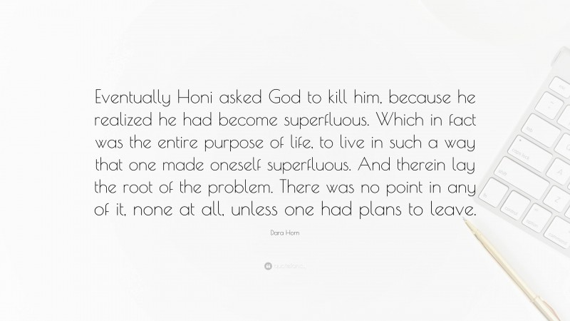 Dara Horn Quote: “Eventually Honi asked God to kill him, because he realized he had become superfluous. Which in fact was the entire purpose of life, to live in such a way that one made oneself superfluous. And therein lay the root of the problem. There was no point in any of it, none at all, unless one had plans to leave.”