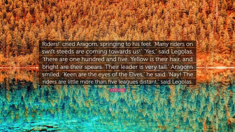 J. R. R. Tolkien Quote: “Riders!’ cried Aragorn, springing to his feet. ‘Many riders on swift steeds are coming towards us!’ ‘Yes,’ said Legolas, ‘there are one hundred and five. Yellow is their hair, and bright are their spears. Their leader is very tall.’ Aragorn smiled. ‘Keen are the eyes of the Elves,’ he said. ‘Nay! The riders are little more than five leagues distant,’ said Legolas.”