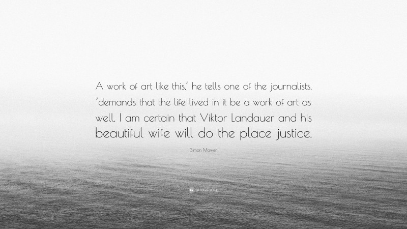 Simon Mawer Quote: “A work of art like this,’ he tells one of the journalists, ’demands that the life lived in it be a work of art as well. I am certain that Viktor Landauer and his beautiful wife will do the place justice.”