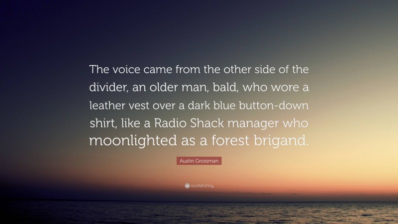 Austin Grossman Quote: “The voice came from the other side of the divider, an older man, bald, who wore a leather vest over a dark blue button-down shirt, like a Radio Shack manager who moonlighted as a forest brigand.”