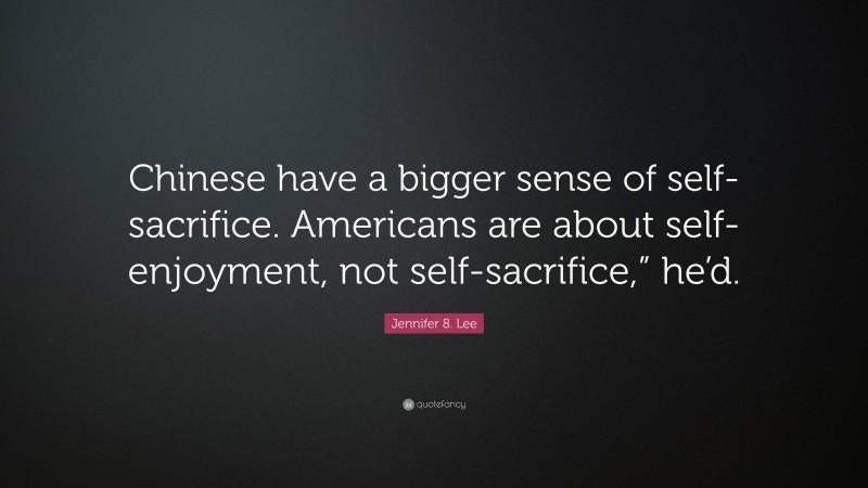 Jennifer 8. Lee Quote: “Chinese have a bigger sense of self-sacrifice. Americans are about self-enjoyment, not self-sacrifice,” he’d.”