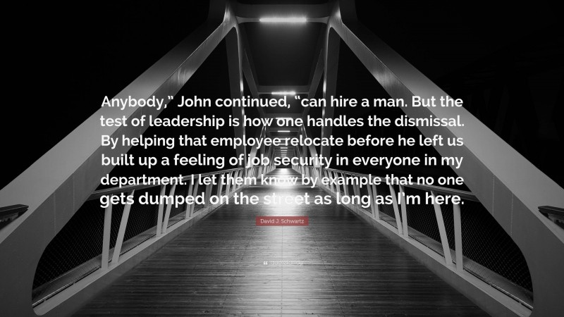 David J. Schwartz Quote: “Anybody,” John continued, “can hire a man. But the test of leadership is how one handles the dismissal. By helping that employee relocate before he left us built up a feeling of job security in everyone in my department. I let them know by example that no one gets dumped on the street as long as I’m here.”