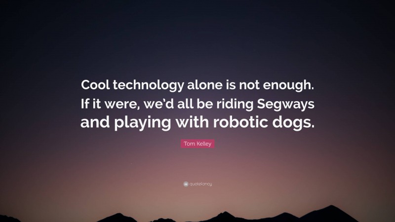 Tom Kelley Quote: “Cool technology alone is not enough. If it were, we’d all be riding Segways and playing with robotic dogs.”