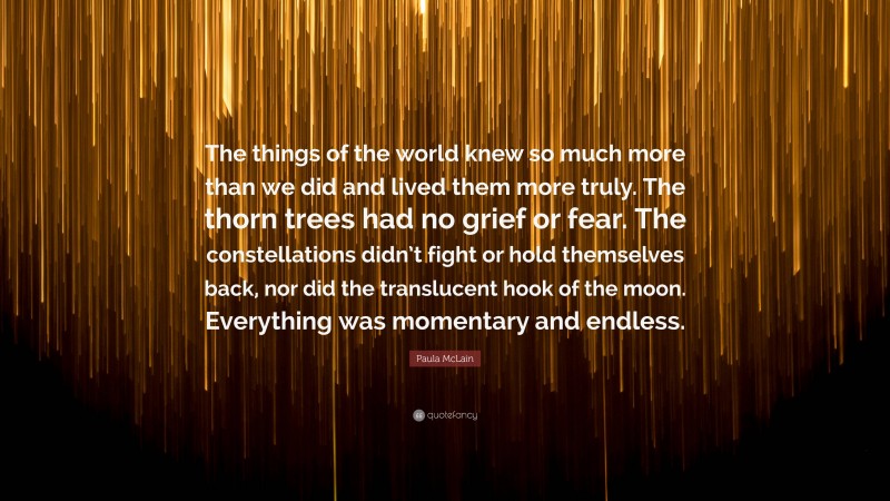 Paula McLain Quote: “The things of the world knew so much more than we did and lived them more truly. The thorn trees had no grief or fear. The constellations didn’t fight or hold themselves back, nor did the translucent hook of the moon. Everything was momentary and endless.”