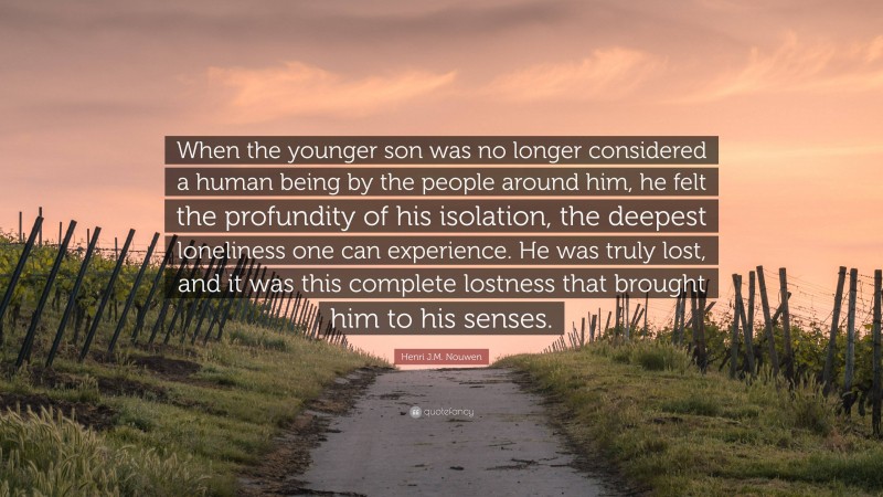Henri J.M. Nouwen Quote: “When the younger son was no longer considered a human being by the people around him, he felt the profundity of his isolation, the deepest loneliness one can experience. He was truly lost, and it was this complete lostness that brought him to his senses.”