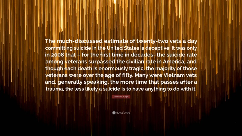 Sebastian Junger Quote: “The much-discussed estimate of twenty-two vets a day committing suicide in the United States is deceptive: it was only in 2008 that – for the first time in decades- the suicide rate among veterans surpassed the civilian rate in America, and though each death is enormously tragic, the majority of those veterans were over the age of fifty. Many were Vietnam vets and, generally speaking, the more time that passes after a trauma, the less likely a suicide is to have anything to do with it.”