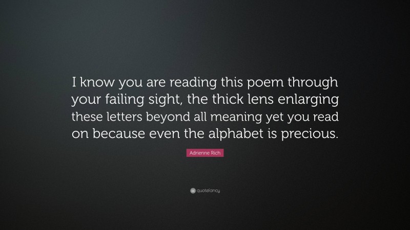 Adrienne Rich Quote: “I know you are reading this poem through your failing sight, the thick lens enlarging these letters beyond all meaning yet you read on because even the alphabet is precious.”