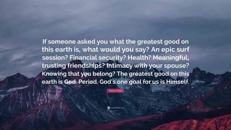 Francis Chan Quote: “If someone asked you what the greatest good on this earth is, what would you say? An epic surf session? Financial security? Health? Meaningful, trusting friendships? Intimacy with your spouse? Knowing that you belong? The greatest good on this earth is God. Period. God’s one goal for us is Himself.”