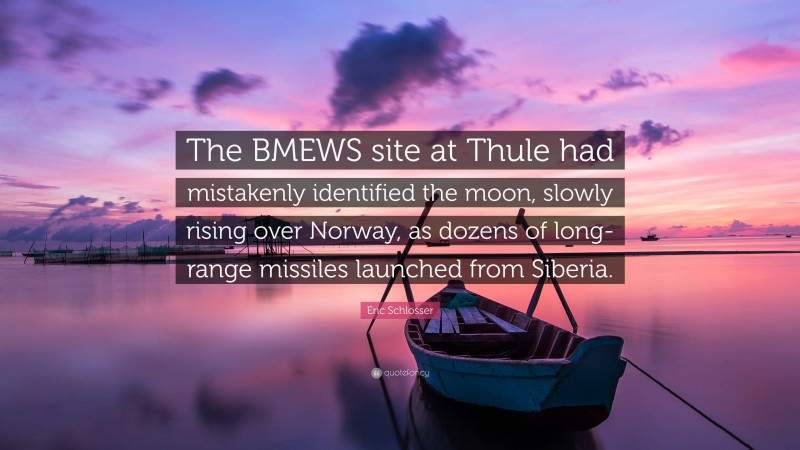 Eric Schlosser Quote: “The BMEWS site at Thule had mistakenly identified the moon, slowly rising over Norway, as dozens of long-range missiles launched from Siberia.”