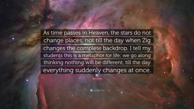 Neil Smith Quote: “As time passes in Heaven, the stars do not change places, not till the day when Zig changes the complete backdrop. I tell my students this is a metaphor for life; we go along thinking nothing will be different, till the day everything suddenly changes at once.”