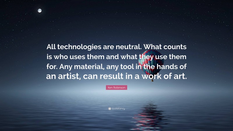 Ken Robinson Quote: “All technologies are neutral. What counts is who uses them and what they use them for. Any material, any tool in the hands of an artist, can result in a work of art.”