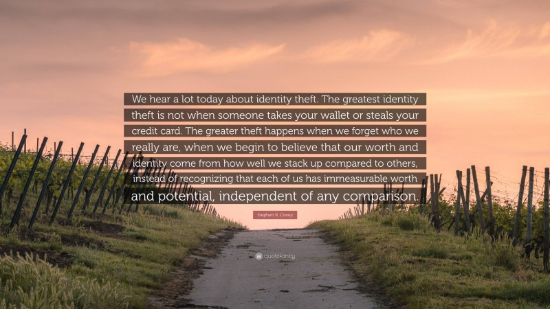 Stephen R. Covey Quote: “We hear a lot today about identity theft. The greatest identity theft is not when someone takes your wallet or steals your credit card. The greater theft happens when we forget who we really are, when we begin to believe that our worth and identity come from how well we stack up compared to others, instead of recognizing that each of us has immeasurable worth and potential, independent of any comparison.”