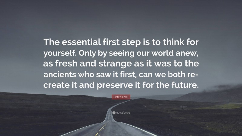 Peter Thiel Quote: “The essential first step is to think for yourself. Only by seeing our world anew, as fresh and strange as it was to the ancients who saw it first, can we both re-create it and preserve it for the future.”