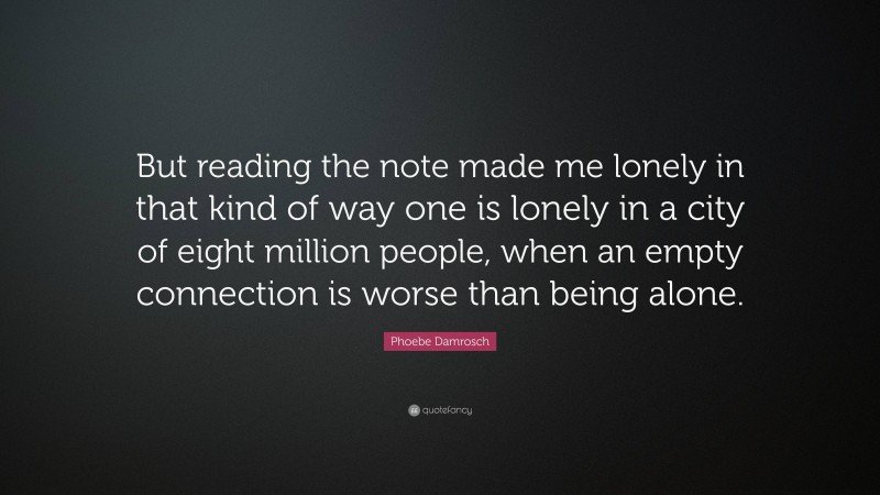Phoebe Damrosch Quote: “But reading the note made me lonely in that kind of way one is lonely in a city of eight million people, when an empty connection is worse than being alone.”