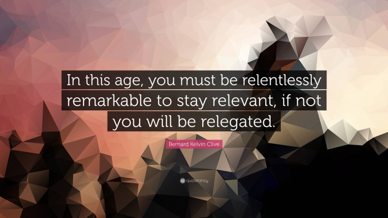 Bernard Kelvin Clive Quote: “In this age, you must be relentlessly remarkable to stay relevant, if not you will be relegated.”