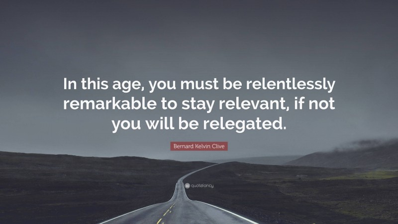 Bernard Kelvin Clive Quote: “In this age, you must be relentlessly remarkable to stay relevant, if not you will be relegated.”