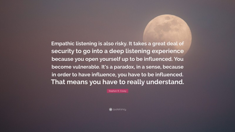 Stephen R. Covey Quote: “Empathic listening is also risky. It takes a great deal of security to go into a deep listening experience because you open yourself up to be influenced. You become vulnerable. It’s a paradox, in a sense, because in order to have influence, you have to be influenced. That means you have to really understand.”