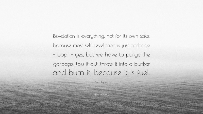 Dave Eggers Quote: “Revelation is everything, not for its own sake, because most self-revelation is just garbage – oop! – yes, but we have to purge the garbage, toss it out, throw it into a bunker and burn it, because it is fuel.”