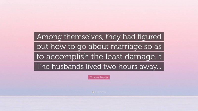 Charles Frazier Quote: “Among themselves, they had figured out how to go about marriage so as to accomplish the least damage. t The husbands lived two hours away...”