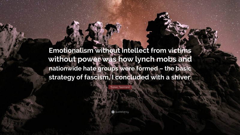 Tristan Taormino Quote: “Emotionalism without intellect from victims without power was how lynch mobs and nationwide hate groups were formed – the basic strategy of fascism, I concluded with a shiver.”
