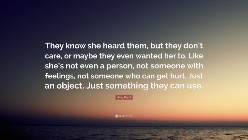 Amy Reed Quote: “They know she heard them, but they don’t care, or maybe they even wanted her to. Like she’s not even a person, not someone with feelings, not someone who can get hurt. Just an object. Just something they can use.”