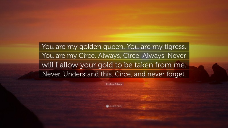 Kristen Ashley Quote: “You are my golden queen. You are my tigress. You are my Circe. Always, Circe. Always. Never will I allow your gold to be taken from me. Never. Understand this, Circe, and never forget.”