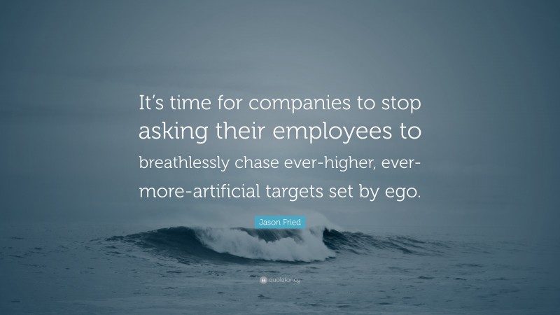 Jason Fried Quote: “It’s time for companies to stop asking their employees to breathlessly chase ever-higher, ever-more-artificial targets set by ego.”